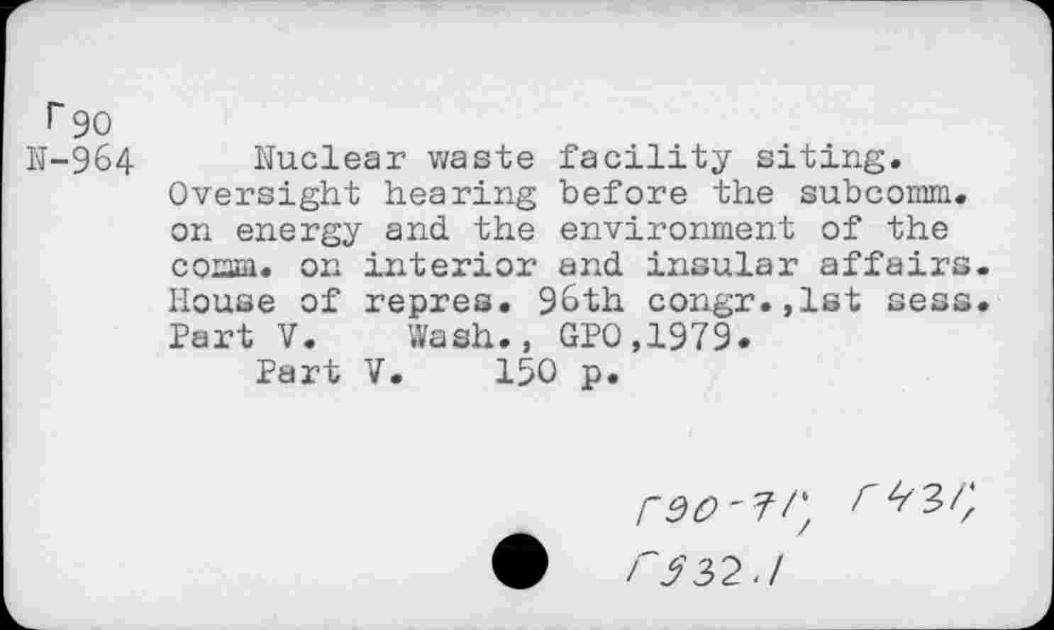 ﻿r 90
N-964 Nuclear waste facility siting. Oversight hearing before the subcomm, on energy and the environment of the comm, on interior and insular affairs House of repres. 96th congr.,lst sess Part V. Wash., GPO,1979.
Part V. 150 p.
F 5 3,2.1
